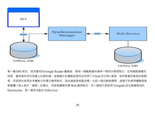 第一種 SPA 程式，如同著名的 Google Reader 離線版，具有一個離線資料庫與一個同步管理程式，在有網路連線的
時候，會將資料同步回線上的資料庫。這個最大的優點就是完全利用了 Client 的 CPU 資源，使用者雖然看見的是網
頁，但卻是在使用在本機執行的獨立應用程式，因此速度是相當流暢。比起一般的動態網頁，這樣子的使用體驗更能
夠顛覆一般人對於「網頁」的看法，而逐漸瞭解何謂 Web 應用程式。另一個例子是使用 Trimpath 函式庫撰寫成的
NextAction，是一個多功能的 ToDo List。



                                58
 