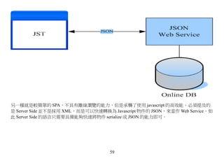 另一種就是較簡單的 SPA，不具有離線瀏覽的能力，但是承襲了使用 javascript 的高效能。必須提及的
是 Server Side 並不是採用 XML，而是可以快速轉換為 Javascript 物件的 JSON，來當作 Web Service。如
此 Server Side 的語言只需要具備能夠快速將物件 serialize 成 JSON 的能力即可。




                                  59
 