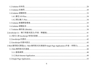 1.2.Arduino 的特色....................................................................................................................................28
   1.3.Arduino 的應用....................................................................................................................................29
   1.4.Arduino 硬體規格................................................................................................................................33
       1.4.1.數位 I/O Pins:................................................................................................................................34
       1.4.2.類比輸入 Pins:..............................................................................................................................34
   1.5.Arduino 軟體開發環境........................................................................................................................35
   1.6.Arduino 硬體版本................................................................................................................................36
   1.7.Arduino 擴充板 (Shields).....................................................................................................................38
2.JavaScript (1) – 簡介與基本語法 (作者：陳鍾誠)....................................................................................41
   2.1.程式人對 JavaScript 常見的誤解........................................................................................................41
   2.2.JavaScript 的歷史.................................................................................................................................42
   2.3.JavaScript 的基本語法.........................................................................................................................43
3.Web 應用程式開發(1) - Web 應用程式的演進與 Single Page Application (作者：李開文)...................48
   3.1.Web 應用程式的演進...........................................................................................................................48
       3.1.1.動態網頁.......................................................................................................................................48
       3.1.2.Rich Internet Application..............................................................................................................49
   3.2.Single Page Application........................................................................................................................53

                                                                         6
 