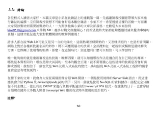 3.3. 結論

各位程式人讀者大家好，本篇文章是小弟在此雜誌上的連載第一篇。先感謝陳教授願意帶領大家來進
行雜誌的編撰，沒有陳教授我想不可能會有這本數位雜誌。小弟不才，希望透過這樣的活動一方面讓
大家間接幫助到需要被幫助的人，一方面多推廣小弟的文章及部落格，也歡迎大家寫信到
kiwi0530@gmail.com 來筆戰 XD，越多討戰文我越開心！我希望最終大家都能夠透過討論來釐清事情的
真相，這樣才能促進大家對軟體開發的瞭解與重視！

許多人都在說 Web 2.0 可能又是另一次的泡沫化，這個熱潮怎樣開始的，又怎樣消退的，也是相當明顯。
網路上對於各種新技術名詞的炒作，將不同應用層次的技術，全部攪和在一起說明或稱做是最終解決
方案，也模糊了使用者的眼睛。那麼，在這個時代，到底還有什麼可以相信，可以學習的？

唯一能夠做的就是重新審視這些技術，瞭解因果。就可以知道哪些作法是適合用在自己現在的專案，
哪些是本質相同的，哪些是跨大其詞的。根本的觀念正確，就不需要擔心這些延伸的技術是否會有誤
解或誤用。我相信下一個世代是 Web 及嵌入式系統的世代，換句話說 Web 及嵌入式系統工程師的需求
量肯定是有增無減的。

在接下來的文章，我會為大家從兩個面像介紹 Web 開發，一個是使用純粹的 Server Side 語言，而這邊
應該會介紹 Python 及 Javascript(node.js)的例子。另外一個就是使用 No-SQL 的資料儲存，搭配完全分離
在不同主機上，並且利用 JSONP 來進行負載平衡通訊的 Javascript SPA 程式。在往後的日子，也會穿插
介紹現在國外大多數人開發 Javascript Web 應用程式時所使用的設計技巧。

註釋*

                                60
 
