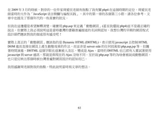 在 2009 年 3 月的時候，對岸的一位作家周愛民老師有指點了我有關 php4 在這個時期的定位。周愛民老
師當時的大作為「JavaScript 语言精髓与编程实践」，其中的第一章的各個第三小節，請各位參考。文
章中也提及了那個年代的一些真實的狀況。

但我在這邊還是希望解釋清楚，確實用 php,asp 來定義「動態網頁」(甚至我還說 php4)並不是最正確的
說法。但實際上我必須說明這是當時臺灣的書籍普遍描述的名詞與認知，我想台灣的早期的網頁程式
設計師們應該對我的描述很有感受吧！

實際上真正的「動態網頁」應該指的是 Dynamic HTML (DHTML)，表示使用 javascript 去控制 HTML
DOM 進而直接在網頁上產生動態效果的作法，而並非是 server side 的任何技術如 php,asp,jsp 等。但隨
著時間演進，DHTML 這個字眼也逐漸被人淡忘，變成是 Ajax。當時的 DHTML 也已經有人嘗試著使用
javascript 與 server 通訊，那就是與現在的 Ajax 沒啥不同。至於說 php,asp 等的為啥會被說成動態網頁，
也只是反映出那個時候台灣普遍對網頁設計的認知而已。

我很感謝周老師對我的指點，特此說明當時寫文章的想法。




                                61
 
