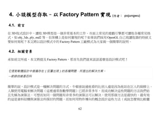 4. 小談模型存取–以 Factory Pattern 實現 (作者： pojungwu)
4.1. 前言

在 3D 程式設計中，讀取 3D 模型是一個非常基本的工作。市面上常見的遊戲引擎都可讀取各種常見格
式，如 obj､3ds､ply､md2 等。但架構上是如何實現的呢？如果我們採用 OpenGL 自己寫讀取器的時候又
要如何寫呢？本文將以設計模式中的 Factory Pattern 工廠模式為大家做一個簡單的說明。


4.2. 相關背景

承如前文所述，本文將提及 Factory Pattern，那首先我們就來談談甚麼是設計模式吧！


它是對軟體設計中普遍存在（反覆出現）的各種問題，所提出的解決方案。
--節錄自維基百科


簡單的說，設計模式是一種解決問題的方式。牛頓曾說過他看的比別人遠是因為他站在巨人的肩膀上。
人類使用電腦來解決問題（這裡通常指數學問題）已經非常多年，而成功解決這些問題的方法我們姑
且先稱為演算法，可想而知同一個問題有非常多的演算法可以解決，使用那個方法是最快的，最有效
的這是資料結構與演算法所探討的問題，而如何用物件導向的概念設計這些方法（或說怎麼寫比較靈

                            62
 
