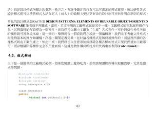 活）則是設計模式所關注的重點。換言之，有許多既定的行為可以用既定的模式實現。所以研究各式
設計模式則可以使得程式人站在巨人（前人）的肩膀上更快更有效的設計出符合物件導向原則的程式。

常見的設計模式如 Gof 所著 DESIGN PATTERNS: ELEMENTS OF REUSABLE OBJECT-ORIENTED
SOFTWARE 筆者就不再闡述，當然，本文所用的工廠模式就是其中一種。工廠模式的焦點在於操作行
為，其將資料的存取視為一個元件，而我們可以藉由工廠來“生產＂各式元件，至於對這些元件所做
的操作則可視為流水線，是一致的。舉例而言，假設我們在設計一個編輯器，我們先不考慮文件格式，
而先將基本的操作如讀檔，存檔，關閉定義完畢，在討論各種格式是如何被操作的，而這裡所謂的各
種格式則由工廠生產之，如此一來，我們就可以任意添加或移除各種各樣的格式只要我們通知工廠即
可，而存檔關閉等操作完全不用重新寫，這就是物件導向所提及的代碼重新利用(Code Reused)。


4.3. 程式解析

以下是一個簡單的工廠模式範例，如果您閱讀上覺得吃力，那煩請閱讀物件導向相關教學，尤其是繼
承等問題。

     #include <cstdlib>
     #include <iostream>
     #include <string>
     using namespace std;

     class Operator{
     public:
            virtual int getResult()=0;


                                         63
 