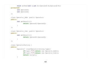 void setNum(int A,int B){Operand1=A;Operand2=B;}
protected:
       int Operand1;
       int Operand2;
};

class Operator_Add: public Operator{
public:
       int getResult(){
              return Operand1+Operand2;
       }
};

class Operator_Sub: public Operator{
public:
       int getResult(){
              return Operand1-Operand2;
       }
};

class OperatorFactory {
public:
       Operator* creatOperator(string type){
              if(type=="+")return new Operator_Add();
              if(type=="-")return new Operator_Sub();
              return nullptr;
       }


                                     64
 