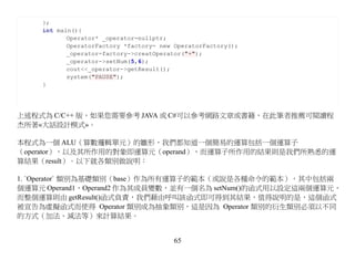 };
    int main(){
           Operator* _operator=nullptr;
           OperatorFactory *factory= new OperatorFactory();
           _operator=factory->creatOperator("+");
           _operator->setNum(5,6);
           cout<<_operator->getResult();
           system("PAUSE");
    }




上述程式為 C/C++ 版，如果您需要參考 JAVA 或 C#可以參考網路文章或書籍，在此筆者推薦可閱讀程
杰所著«大話設計模式»。

本程式為一個 ALU（算數邏輯單元）的雛形，我們都知道一個簡易的運算包括一個運算子
（operator），以及其所作用的對象即運算元（operand），而運算子所作用的結果則是我們所熟悉的運
算結果（result）。以下就各類別做說明：

1. `Operator` 類別為基礎類別（base）作為所有運算子的範本（或說是各種命令的範本），其中包括兩
個運算元 Operand1，Operand2 作為其成員變數，並有一個名為 setNum()的函式用以設定這兩個運算元，
而整個運算則由 getResult()函式負責，我們藉由呼叫該函式即可得到其結果，值得說明的是，這個函式
被宣告為虛擬函式而使得 Operator 類別成為抽象類別，這是因為 Operator 類別的衍生類別必須以不同
的方式（加法、減法等）來計算結果。


                                        65
 