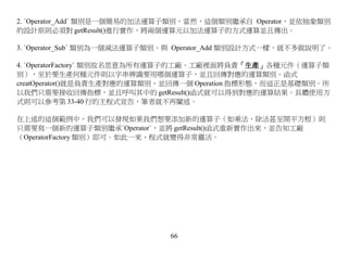 2. `Operator_Add` 類別是一個簡易的加法運算子類別，當然，這個類別繼承自 Operator，並依抽象類別
的設計原則必須對 getResult()進行實作，將兩個運算元以加法運算子的方式運算並且傳出。

3. `Operator_Sub` 類別為一個減法運算子類別。與 Operator_Add 類別設計方式一樣，就不多做說明了。

4. `OperatorFactory` 類別故名思意為所有運算子的工廠。工廠裡面將負責「生產」各種元件（運算子類
別），至於要生產何種元件則以字串辨識要用哪個運算子，並且回傳對應的運算類別。函式
creatOperator()就是負責生產對應的運算類別，並回傳一個 Operation 指標形態，而這正是基礎類別。所
以我們只需要接收回傳指標，並且呼叫其中的 getResult()函式就可以得到對應的運算結果。具體使用方
式則可以參考第 33-40 行的主程式宣告，筆者就不再闡述。

在上述的這個範例中，我們可以發現如果我們想要添加新的運算子（如乘法，除法甚至開平方根）則
只需要寫一個新的運算子類別繼承`Operator`，並將 getResult()函式重新實作出來，並告知工廠
（OperatorFactory 類別）即可。如此一來，程式就變得非常靈活。

 




                              66
 