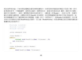 現在我們來討論一下如何將這種概念運用到模型讀取中，如果您對於點跟面的概念不是很了解，則可
能要請您參考一下電腦圖學。就筆者定義的一個模型而言，最基本的資訊包括 屬性（擁有多少個點，
擁有多少個面等）、資料（實際點的資訊及面的索引）、讀取器（即 Reader）、渲染方式等。本篇所
關注的重點為讀取器，具體如何使用 OpenGL 渲染模型，如何開檔讀檔等筆者就不再此多做說明，如
果有興趣讀者可以下載對應的程式碼閱讀。如圖一所示，我們設計了一個 Reader 的抽象類別，其中要
求所衍生的類別必須對 ReadFile()函式實作。而工廠（ReaderFactory）則負責辨識且產生對應的讀取器。
整體的程式如後所示：

    #include <cstdlib>
    #include <iostream>
    #include <string>

    using namespace std;

    class Reader {
    public:
           virtual void ReadFile(char *filename) = 0;
       int modelData;
    };

    class objReader: public Reader{
    public:
           void ReadFile(char *filename){


                                            68
 