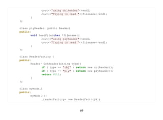 cout<<"using objReader"<<endl;
             cout<<"Trying to read "<<filename<<endl;
      }
};

class plyReader: public Reader{
public:
       void ReadFile(char *filename){
              cout<<"using plyReader"<<endl;
              cout<<"Trying to read "<<filename<<endl;
       }
};

class ReaderFactory {
public:
       Reader* GetReader(string type){
              if ( type == "obj" ) return new objReader();
              if ( type == "ply" ) return new plyReader();
              return NULL;
       }
};

class myModel{
public:
       myModel(){
              _readerFactory= new ReaderFactory();



                                     69
 