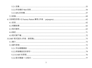 3.2.1.定義...............................................................................................................................................53
       3.2.2.所依賴的 Web 技術......................................................................................................................54
       3.2.3.SPA 的架構...................................................................................................................................57
   3.3.結論.......................................................................................................................................................60
4.小談模型存取–以 Factory Pattern 實現 (作者： pojungwu).....................................................................62
   4.1.前言.......................................................................................................................................................62
   4.2.相關背景...............................................................................................................................................62
   4.3.程式解析...............................................................................................................................................63
   4.4.後記.......................................................................................................................................................71
   4.5.程式碼下載...........................................................................................................................................72
5.UART 程式設計 (作者：趙琨堯)...............................................................................................................73
   5.1.簡介.......................................................................................................................................................73
   5.2.運作原理...............................................................................................................................................73
       5.2.1.平台硬體連接：...........................................................................................................................73
       5.2.2.終端機設定的部份：...................................................................................................................74
       5.2.3.UART 的原理...............................................................................................................................76
       5.2.4.程式導讀 ─ 主程式：..................................................................................................................77

                                                                            7
 