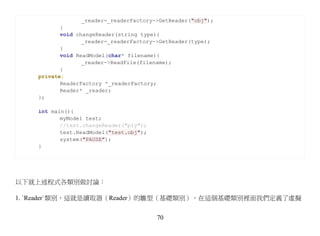 _reader=_readerFactory->GetReader("obj");
           }
           void changeReader(string type){
                  _reader=_readerFactory->GetReader(type);
           }
           void ReadModel(char* filename){
                  _reader->ReadFile(filename);
           }
    private:
           ReaderFactory *_readerFactory;
           Reader* _reader;
    };

    int main(){
           myModel test;
           //test.changeReader("ply");
           test.ReadModel("test.obj");
           system("PAUSE");
    }




以下就上述程式各類別做討論：

1. `Reader`類別，這就是讀取器（Reader）的雛型（基礎類別），在這個基礎類別裡面我們定義了虛擬


                                         70
 