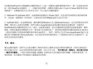 的函數 ReadFile()用以模擬讀取各種模型格式（注意，每種格式讀取實際操作都不一樣，但是對系統來
說，都是 ReadFile 這個動作。）。但礙於版面問題，具體如何讀取 obj 以及 ply 或 3dmax 檔案筆者在此
就略過了。有興趣的朋友可以參考本文的，內以 obj 作為讀取範例。

2. `objReader`與`plyReader`類別，這兩個類別都繼承自`Reader`類別，在此我們並無對格式做詳細的操
作，而是做一個簡單的 列印說明。主要是用於我們要驗證這個方法的可行性。

3. `myModel`類別，在這裡類別裡，擁有讀取器(Reader)以及工廠(ReaderFactory)，並且他們都是私有的
變數，避免別人直接存取變數，我們可藉由 changeReader()這個函數來重新設定讀取器，而範例中
ReadModel()則為讀取模型的方式，當然，這裡僅是範例，真正的讀取模型當還包括對檢查檔案，讀取
標頭，掃描各種資訊等繁複的工作，筆者就不在這裡詳談了。筆者將這個類別的讀取器預設為 obj 格式
（預設在建構子的時候就將讀取器切換到 obj 模式），當然，我們也可以用`test.changeReader("ply");`這
樣的指令將讀取器切換成 plyReader。而未來如果有新的模型格式，只需要設計新的衍生類別即可。這
使得未來的相容性變高。


4.4. 後記

藉由這樣的範例，我們可以比較具體的了解如何使用工廠模式來設計模型的讀取器，同時也發現設計
模式的魅力所在，這也是筆者想要表達的重點。所以才有人說 「物件導向是一種概念，設計模式則是
一種思考的藝術」。再此也要特別感謝 陳鍾誠 老師的成立這份雜誌所做的貢獻。本篇為筆者第一次
嘗試投稿，如有闡述不明或錯誤之處還請來信指教。



                               71
 