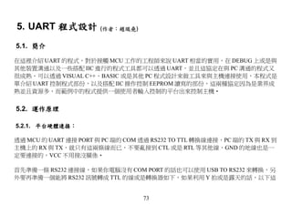 5. UART 程式設計 (作者：趙琨堯)
5.1. 簡介

在這裡介紹 UART 的程式，對於接觸 MCU 工作的工程師來說 UART 相當的實用，在 DEBUG 上或是與
其他裝置溝通以及一些搭配 IIC 進行的程式工具都可以透過 UART，並且這協定在與 PC 溝通的程式又
很成熟，可以透過 VISUAL C++、BASIC 或是其他 PC 程式設計來做工具來與主機連接使用，本程式是
單介紹 UART 控制程式部份，以及搭配 IIC 操作控制 EEPROM 讀寫的部份，這兩種協定因為是業界成
熟並且資源多，而範例中的程式提供一個使用者輸入控制的平台出來控制主機‧


5.2. 運作原理

5.2.1. 平台硬體連接：

透過 MCU 的 UART 連接 PORT 與 PC 端的 COM 透過 RS232 TO TTL 轉換線連接，PC 端的 TX 與 RX 到
主機上的 RX 與 TX，就只有這兩條線而已，不要亂接到 CTL 或是 RTL 等其他線，GND 的地線也是一
定要連接的，VCC 不用接沒關係‧

首先準備一條 RS232 連接線，如果你電腦沒有 COM PORT 的話也可以使用 USB TO RS232 來轉換，另
外要再準備一個能將 RS232 訊號轉成 TTL 的線或是轉換器如下，如果利用 Y 拍或是露天的話，以下這


                                  73
 