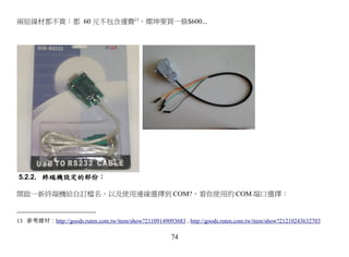 兩組線材都不貴：都 60 元不包含運費13，燦坤要買一條$600...




5.2.2. 終端機設定的部份：

開啟一新終端機給自訂檔名，以及使用連線選擇到 COM?，看你使用的 COM 端口選擇：


13 參考線材：http://goods.ruten.com.tw/item/show?21109149093683 , http://goods.ruten.com.tw/item/show?21210243632703

                                                        74
 