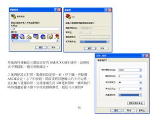 然後資料傳輸位元選設定好的 BAURD RATE 速率，這與程
式中要搭配，選完後點確定‧

之後再把設定打開，點選到設定那一頁，見下圖，再點選
ASCII 設定，右下的按鈕，開啟後將回應輸入的字元勾選，
並且輸入延遲時間，這裡建議先從 300 毫秒開始，實際執行
時再看畫面會不會卡字或破損再調低，最低可以調到 0




                          75
 