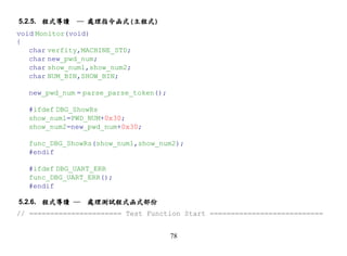 5.2.5. 程式導讀   ─ 處理指令函式(主程式)
void Monitor(void)
{
   char verfity,MACHINE_STD;
   char new_pwd_num;
   char show_num1,show_num2;
   char NUM_BIN,SHOW_BIN;

  new_pwd_num = parse_parse_token();

  #ifdef DBG_ShowRs
  show_num1=PWD_NUM+0x30;
  show_num2=new_pwd_num+0x30;

  func_DBG_ShowRs(show_num1,show_num2);
  #endif

  #ifdef DBG_UART_ERR
  func_DBG_UART_ERR();
  #endif

5.2.6. 程式導讀 ─ 處理測試程式函式部份
// ====================== Test Function Start ===========================


                                       78
 