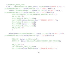 #ifdef DBG_TEST_FUNC
   else if((strncmppgm2ram(str1,(const far rom char *)"EEP",3)==0) ||
(strncmppgm2ram(str1,(const far rom char *)"eep",3)==0)) {
      if((strncmppgm2ram(str2,(const far rom char *)"WR",2)==0) ||
(strncmppgm2ram(str2,(const far rom char *)"wr",2)==0)) {
         EEByteWrite(DEF_EEPROM_DEV, EEP_VERFINE, str3[0]);
         BM_RX_IND = 0;
         Delay1mSec(T_uart_rs_ind);
         putrsUSART((const far rom char *)"EEPROM WRITE = ");
         Delay1mSec(T_uart_rs_end);
         WriteUSART((char)str3[0]);
         Delay1mSec(T_uart_rs_end);
         BM_RX_IND = 1;
         }

      else if((strncmppgm2ram(str2,(const far rom char *)"RD",2)==0) ||
(strncmppgm2ram(str2,(const far rom char *)"rd",2)==0)) {

         NUM_BIN = (char)Asc2Bin(str3);
         SHOW_BIN = (char)EERandomRead(DEF_EEPROM_DEV,NUM_BIN);

         BM_RX_IND = 0;
         Delay1mSec(T_uart_rs_ind);
         putrsUSART((const far rom char *)"EEPROM READ = ");

                                      79
 
