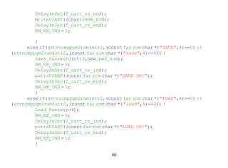 Delay1mSec(T_uart_rs_end);
         WriteUSART((char)SHOW_BIN);
         Delay1mSec(T_uart_rs_end);
         BM_RX_IND = 1;

         }
      else if((strncmppgm2ram(str2,(const far rom char *)"SAVE",4)==0) ||
(strncmppgm2ram(str2,(const far rom char *)"save",4)==0)) {
         Save_Password(str3,new_pwd_num);
         BM_RX_IND = 0;
         Delay1mSec(T_uart_rs_ind);
         putrsUSART((const far rom char *)"SAVE OK!");
         Delay1mSec(T_uart_rs_end);
         BM_RX_IND = 1;
         }
      else if((strncmppgm2ram(str2,(const far rom char *)"LOAD",4)==0) ||
(strncmppgm2ram(str2,(const far rom char *)"load",4)==0)) {
         Load_Password();
         BM_RX_IND = 0;
         Delay1mSec(T_uart_rs_ind);
         putrsUSART((const far rom char *)"LOAD OK!");
         Delay1mSec(T_uart_rs_end);
         BM_RX_IND = 1;
         }

                                       80
 