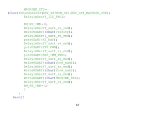MACHINE_STD =
(char)EERandomRead(DEF_EEPROM_DEV,EEP_SAT_MACHINE_STD);
         Delay1mSec(T_I2C_TWC);

        BM_RX_IND = 0;
        Delay1mSec(T_uart_rs_ind);
        WriteUSART((char)verfity);
        Delay1mSec(T_uart_rs_end);
        putsUSART(RS_buf);
        Delay1mSec(T_uart_rs_end);
        putsUSART(EEP_PWD);
        Delay1mSec(T_uart_rs_end);
        putsUSART(EEP_IMM_PWD);
        Delay1mSec(T_uart_rs_end);
        WriteUSART((char)show_num1);
        Delay1mSec(T_uart_rs_end);
        WriteUSART((char)show_num2);
        Delay1mSec(T_uart_rs_end);
        WriteUSART((char)MACHINE_STD);
        Delay1mSec(T_uart_rs_end);
        BM_RX_IND = 1;
        }
     }
  #endif

                                    82
 