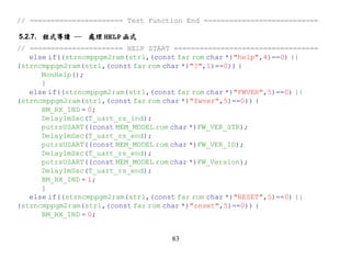 // ====================== Test Function End ===========================

5.2.7. 程式導讀 ─   處理 HELP 函式
// ====================== HELP START ==================================
   else if((strncmppgm2ram(str1,(const far rom char *)"help",4)==0) ||
(strncmppgm2ram(str1,(const far rom char *)"?",1)==0)) {
      MonHelp();
      }
   else if((strncmppgm2ram(str1,(const far rom char *)"FWVER",5)==0) ||
(strncmppgm2ram(str1,(const far rom char *)"fwver",5)==0)) {
      BM_RX_IND = 0;
      Delay1mSec(T_uart_rs_ind);
      putrsUSART((const MEM_MODEL rom char *)FW_VER_STR);
      Delay1mSec(T_uart_rs_end);
      putrsUSART((const MEM_MODEL rom char *)FW_VER_ID);
      Delay1mSec(T_uart_rs_end);
      putrsUSART((const MEM_MODEL rom char *)FW_Version);
      Delay1mSec(T_uart_rs_end);
      BM_RX_IND = 1;
      }
   else if((strncmppgm2ram(str1,(const far rom char *)"RESET",5)==0) ||
(strncmppgm2ram(str1,(const far rom char *)"reset",5)==0)) {
      BM_RX_IND = 0;


                                    83
 