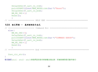 Delay1mSec(T_uart_rs_ind);
      putrsUSART((const MEM_MODEL rom char *)"Reset");
      Delay1mSec(T_uart_rs_end);
      BM_RX_IND = 1;
      Reset();
      }
// ====================== HELP END ===================================

5.2.8. 程式導讀 ─    處理錯誤指令函式
// ====================== Command Err ================================
   else {
      BM_RX_IND = 0;
      Delay1mSec(T_uart_rs_ind);
      putrsUSART((const MEM_MODEL rom char *)"COMMAND ERROR");
      Delay1mSec(T_uart_rs_end);
      BM_RX_IND = 1;
      Reset();
      }
// ====================== End =========================================

    func_clr_str();
}
程式會把 str1、 str2、 str3 與我們定的指令與參數去做比對，然後對應到程式動作執行‧


                                    84
 