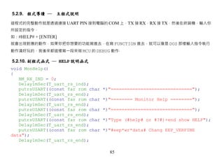 5.2.9. 程式導讀 ─ 主程式說明

這程式的完整動作就是透過連接 UART PIN 接到電腦的 COM 上，TX 接 RX，RX 接 TX，然後在終端機，輸入你
所設定的指令，
如：#HELP# + [ENTER]
就會出現對應的動作，如果你把你想要的功能寫進去，在寫 FUNCTION 進去，就可以像是 DOS 那樣輸入指令執行
動作滿好玩的，我後來都這樣寫一段來做 MCU 的 DEBUG 動作‧

5.2.10. 副程式函式 ─ HELP 說明函式
void MonHelp()
{
   BM_RX_IND = 0;
   Delay1mSec(T_uart_rs_ind);
   putrsUSART((const far rom char   *)"==============================");
   Delay1mSec(T_uart_rs_end);
   putrsUSART((const far rom char   *)"======== Monitor Help ========");
   Delay1mSec(T_uart_rs_end);
   putrsUSART((const far rom char   *)"==============================");
   Delay1mSec(T_uart_rs_end);
   putrsUSART((const far rom char   *)"Type (#help# or #?#)+end show HELP");
   Delay1mSec(T_uart_rs_end);
   putrsUSART((const far rom char   *)"#eep*wr*data# Chang EEP_VERFINE
data");
   Delay1mSec(T_uart_rs_end);

                                      85
 