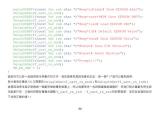 putrsUSART((const far rom char   *)"#eep*rd*addr# Show EEPROM Addr");
    Delay1mSec(T_uart_rs_end);
    putrsUSART((const far rom char   *)"#eep*save*PWD# Save EERPOM PWD");
    Delay1mSec(T_uart_rs_end);
    putrsUSART((const far rom char   *)"#eep*load# Load EERPOM PWD");
    Delay1mSec(T_uart_rs_end);
    putrsUSART((const far rom char   *)"#eep*ldf# Default EERPOM Value");
    Delay1mSec(T_uart_rs_end);
    putrsUSART((const far rom char   *)"#eep*show# Show EERPOM Value");
    Delay1mSec(T_uart_rs_end);
    putrsUSART((const far rom char   *)"#fwver# Show F/W Version");
    Delay1mSec(T_uart_rs_end);
    putrsUSART((const far rom char   *)"#reset# Reset Machine");
    Delay1mSec(T_uart_rs_end);
    putrsUSART((const far rom char   *)"Prompt:>");
    Delay1mSec(T_uart_rs_end);
    BM_RX_IND = 1;
}
這部份可以放一些說明指令與動作的文字，我放這東西是因為會怕忘記，按一個"?"就可以看到說明‧
為什麼我在傳送 TX 之間要放 Delay1mSec(T_uart_rs_end);和 Delay1mSec(T_uart_rs_ind);
這是因為原本設計是透過一個藍芽模組傳到裝置上，所以我要等待一些時間讓模組調整好，而我打程式喜歡先把全部
功能都打完，之後的時間在慢慢去調整 T_uart_rs_ind 、T_uart_rs_end 的時間差距，並且在給雜訊狀況
下找到正確的值!!



                                       86
 