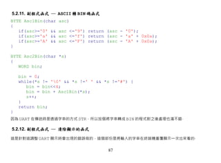 5.2.11. 副程式函式 ─ ASCII 轉 BIN 碼函式
BYTE Asc1Bin(char   asc)
{
   if(asc>='0' &&   asc <='9') return (asc - '0');
   if(asc>='a' &&   asc <='f') return (asc - 'a' + 0x0a);
   if(asc>='A' &&   asc <='F') return (asc - 'A' + 0x0a);
}

BYTE Asc2Bin(char *s)
{
   WORD bin;

    bin = 0;
    while(*s != '0' && *s !=' ' && *s !='#') {
       bin = bin<<4;
       bin = bin + Asc1Bin(*s);
       s++;
    }
    return bin;
}
因為 UART 在傳送時是透過字串的方式 STR，所以放個將字串轉成 BIN 的程式對之後處理也滿不錯‧

5.2.12. 副程式函式 ─ 清除顯示的函式

這是針對這調整 UART 顯示時會出現的錯誤做的，這個部份是將輸入的字串在終端機重覆顯示一次出來看的‧


                                      87
 