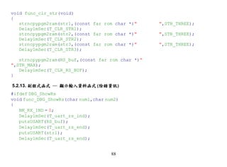 void func_clr_str(void)
{
   strncpypgm2ram(str1,(const far rom char *)"     ",STR_THREE);
   Delay1mSec(T_CLR_STR1);
   strncpypgm2ram(str2,(const far rom char *)"     ",STR_THREE);
   Delay1mSec(T_CLR_STR2);
   strncpypgm2ram(str3,(const far rom char *)"     ",STR_THREE);
   Delay1mSec(T_CLR_STR3);

   strncpypgm2ram(RS_buf,(const far rom char *)"
",STR_MAX);
   Delay1mSec(T_CLR_RS_BUF);
}

5.2.13. 副程式函式 ─ 顯示輸入資料函式(除錯資訊)
#ifdef DBG_ShowRs
void func_DBG_ShowRs(char num1,char num2)
{
   BM_RX_IND = 0;
   Delay1mSec(T_uart_rs_ind);
   putsUSART(RS_buf);
   Delay1mSec(T_uart_rs_end);
   putsUSART(str1);
   Delay1mSec(T_uart_rs_end);


                                      88
 