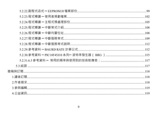 5.2.22.副程式函式 ─ EEPROM.H 檔案部份.......................................................................................99
             5.2.23.程式導讀 ─ 使用者規劃檔案..................................................................................................102
             5.2.24.程式導讀 ─ 主程式預處理部份..............................................................................................105
             5.2.25.程式導讀 ─ 中斷常式介紹......................................................................................................108
             5.2.26.程式導讀 ─ 中斷向量位址......................................................................................................108
             5.2.27.程式導讀 ─ 中斷服務常式......................................................................................................109
             5.2.28.程式導讀 ─ 中斷服務常式說明..............................................................................................112
             5.2.29.參考資料 ─ BAURD RATE 計算公式....................................................................................112
             5.2.30.參考資料 ─ PIC18F45J10 系列─ 波特率發生器（ BRG ）.................................................115
             5.2.31.6.3 參考資料 ─ 常用的頻率與使用到的技術對應表：.......................................................117
         5.3.結語 ....................................................................................................................................................117
邀稿與訂閱.........................................................................................................................................................118
     1.讀者訂閱....................................................................................................................................................118
     2.作者徵求....................................................................................................................................................118
     3.參與編輯....................................................................................................................................................119
     4.公益資訊....................................................................................................................................................119



                                                                                  9
 
