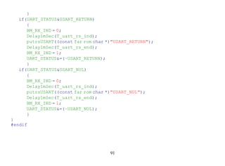 }
  if(UART_STATUS&USART_RETURN)
     {
     BM_RX_IND = 0;
     Delay1mSec(T_uart_rs_ind);
     putrsUSART((const far rom char *)"USART_RETURN");
     Delay1mSec(T_uart_rs_end);
     BM_RX_IND = 1;
     UART_STATUS&=(~USART_RETURN);
     }
  if(UART_STATUS&USART_NUL)
     {
     BM_RX_IND = 0;
     Delay1mSec(T_uart_rs_ind);
     putrsUSART((const far rom char *)"USART_NUL");
     Delay1mSec(T_uart_rs_end);
     BM_RX_IND = 1;
     UART_STATUS&=(~USART_NUL);
     }
}
#endif




                                     91
 
