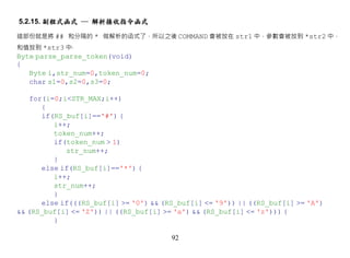 5.2.15. 副程式函式 ─ 解析接收指令函式

這部份就是將 ## 和分隔的 * 做解析的函式了，所以之後 COMMAND 會被放在 str1 中，參數會被放到 *str2 中，
和值放到 *str3 中‧
Byte parse_parse_token(void)
{
   Byte i,str_num=0,token_num=0;
   char s1=0,s2=0,s3=0;

    for(i=0;i<STR_MAX;i++)
       {
       if(RS_buf[i]=='#') {
          i++;
          token_num++;
          if(token_num > 1)
             str_num++;
          }
       else if(RS_buf[i]=='*') {
          i++;
          str_num++;
          }
       else if(((RS_buf[i] >= '0') && (RS_buf[i] <= '9')) || ((RS_buf[i] >= 'A')
&& (RS_buf[i] <= 'Z')) || ((RS_buf[i] >= 'a') && (RS_buf[i] <= 'z'))) {
          }

                                        92
 