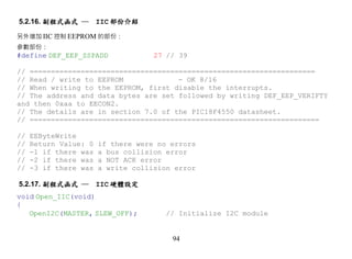 5.2.16. 副程式函式 ─        IIC 部份介紹

另外增加 IIC 控制 EEPROM 的部份：
參數部份：
#define DEF_EEP_SSPADD              27 // 39

// ===================================================================
// Read / write to EEPROM             - OK 8/16
// When writing to the EEPROM, first disable the interrupts.
// The address and data bytes are set followed by writing DEF_EEP_VERIFTY
and then 0xaa to EECON2.
// The details are in section 7.0 of the PIC18F4550 datasheet.
// ====================================================================

//   EEByteWrite
//   Return Value: 0   if there were no errors
//   -1 if there was   a bus collision error
//   -2 if there was   a NOT ACK error
//   -3 if there was   a write collision error

5.2.17. 副程式函式 ─        IIC 硬體設定
void Open_IIC(void)
{
   OpenI2C(MASTER, SLEW_OFF);          // Initialize I2C module


                                        94
 