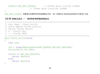 SSPADD = DEF_EEP_SSPADD;       // 400kHz Baud clock(9) @16MHz
                       // 100kHz Baud clock(39) @16MHz
}
DEF_EEP_SSPADD 這數值也是實際用視波器調整出來的，這一段要放在 MAIN()前面部份打開 IIC 功能，

5.2.18. 副程式函式 ─     EEPROM 資料檢查碼函式
// ===================================================================
// Func Name : Check_Verify
// Check EEprom Vreify postion
// Return Vreify Result
// 0 - Vreify Fail
// 1 - Vreify TRUE
// ===================================================================
Byte Check_Verify(void)
{
   char chk;

    chk = (char)EERandomRead(DEF_EEPROM_DEV,EEP_VERFINE);
    Delay1mSec(T_I2C_TWC);

    if(chk == DEF_EEP_VERIFTY)
       return (Byte)1;
    else
       return (Byte)0;
}

                                      95
 