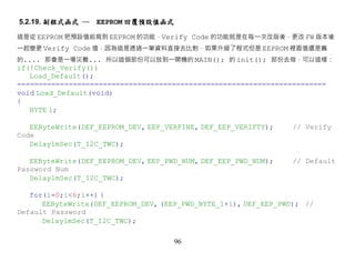 5.2.19. 副程式函式 ─   EEPROM 回覆預設值函式

這是從 EEPROM 把預設值給寫到 EEPROM 的功能，Verify Code 的功能就是在每一次改版後，更改 FW 版本後
一起變更 Verify Code 值，因為這是透過一筆資料直接去比對，如果升級了程式但是 EEPROM 裡面值還是舊
的.... 那會是一場災難... 所以這個部份可以放到一開機的 MAIN(); 的 init(); 部份去做，可以這樣：
if(!Check_Verify())
   Load_Default();
========================================================================
void Load_Default(void)
{
   BYTE i;

   EEByteWrite(DEF_EEPROM_DEV, EEP_VERFINE, DEF_EEP_VERIFTY);    // Verify
Code
   Delay1mSec(T_I2C_TWC);

   EEByteWrite(DEF_EEPROM_DEV, EEP_PWD_NUM, DEF_EEP_PWD_NUM);    // Default
Password Num
   Delay1mSec(T_I2C_TWC);

   for(i=0;i<6;i++) {
      EEByteWrite(DEF_EEPROM_DEV, (EEP_PWD_BYTE_1+i), DEF_EEP_PWD); //
Default Password
      Delay1mSec(T_I2C_TWC);

                                     96
 