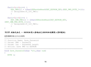 for(i=0;i<6;i++) {
     EEP_PWD[i] = (char)EERandomRead(DEF_EEPROM_DEV,(EEP_PWD_BYTE_1+i));
     // Delay1mSec(T_I2C_TWC);
     }

   for(i=0;i<6;i++) {
      EEP_IMM_PWD[i] = (char)EERandomRead(DEF_EEPROM_DEV,
(EEP_IMM_PWD_BYTE_1+i));
      // Delay1mSec(T_I2C_TWC);
      }
}

5.2.21. 副程式函式 ─ EEPROM 寫入密碼函式(EEPROM 連續寫入資料範例)

這是連續存值 EEPROM 範例‧
//=====================================================================
// Function Name: Save_Password
// Param: PWD - Password
// Param: len - Passwoed Length
// Action: Save PWD to EEPROM
//=====================================================================
void Save_Password(char *str,char num)
{
   BYTE i;


                                    98
 