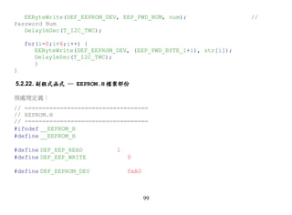 EEByteWrite(DEF_EEPROM_DEV, EEP_PWD_NUM, num);                 //
Password Num
   Delay1mSec(T_I2C_TWC);

    for(i=0;i<6;i++) {
       EEByteWrite(DEF_EEPROM_DEV, (EEP_PWD_BYTE_1+i), str[i]);
       Delay1mSec(T_I2C_TWC);
       }
}

5.2.22. 副程式函式 ─ EEPROM.H 檔案部份

預處理定義：
// ===================================
// EEPROM.H
// ===================================
#ifndef __EEPROM_H
#define __EEPROM_H

#define DEF_EEP_READ          1
#define DEF_EEP_WRITE             0

#define DEF_EEPROM_DEV            0xA0



                                         99
 