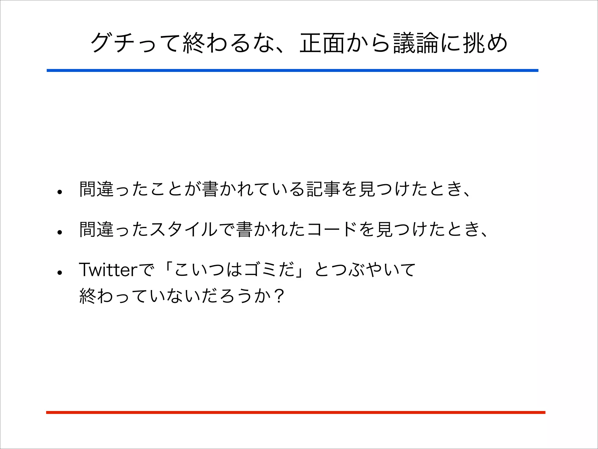 グチって終わるな、正面から議論に挑め
• 間違ったことが書かれている記事を見つけたとき、
• 間違ったスタイルで書かれたコードを見つけたとき、
• Twitterで「こいつはゴミだ」とつぶやいて 
終わっていないだろうか？
 