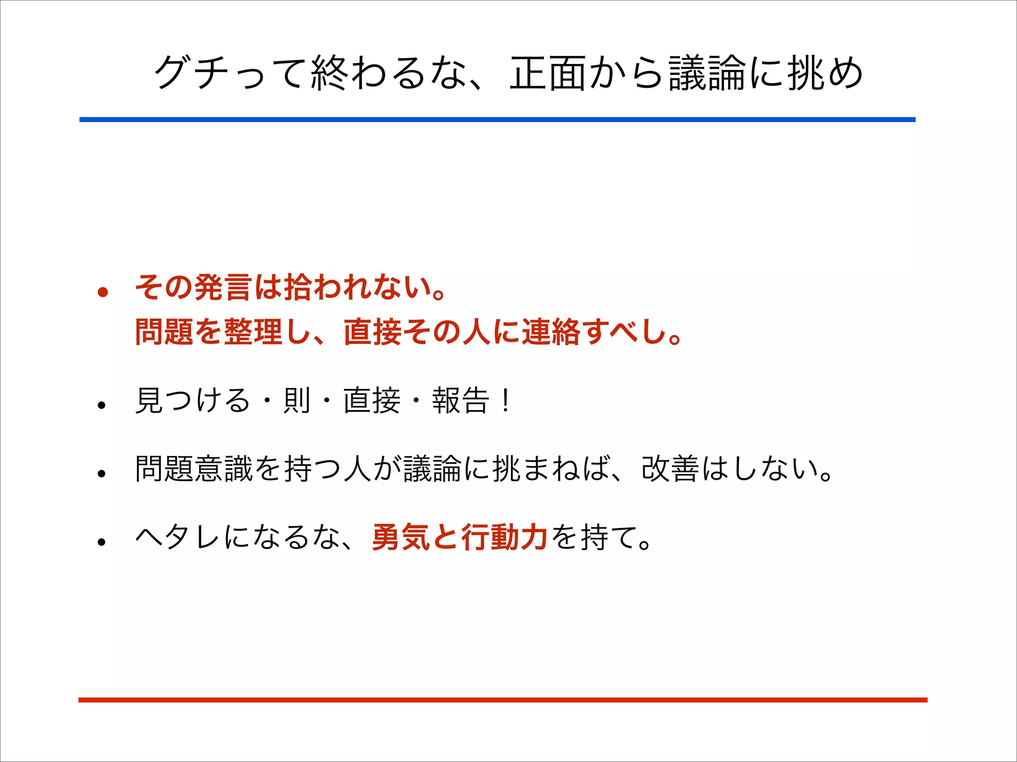 グチって終わるな、正面から議論に挑め
• その発言は拾われない。 
問題を整理し、直接その人に連絡すべし。
• 見つける・則・直接・報告！
• 問題意識を持つ人が議論に挑まねば、改善はしない。
• ヘタレになるな、勇気と行動力を持て。
 