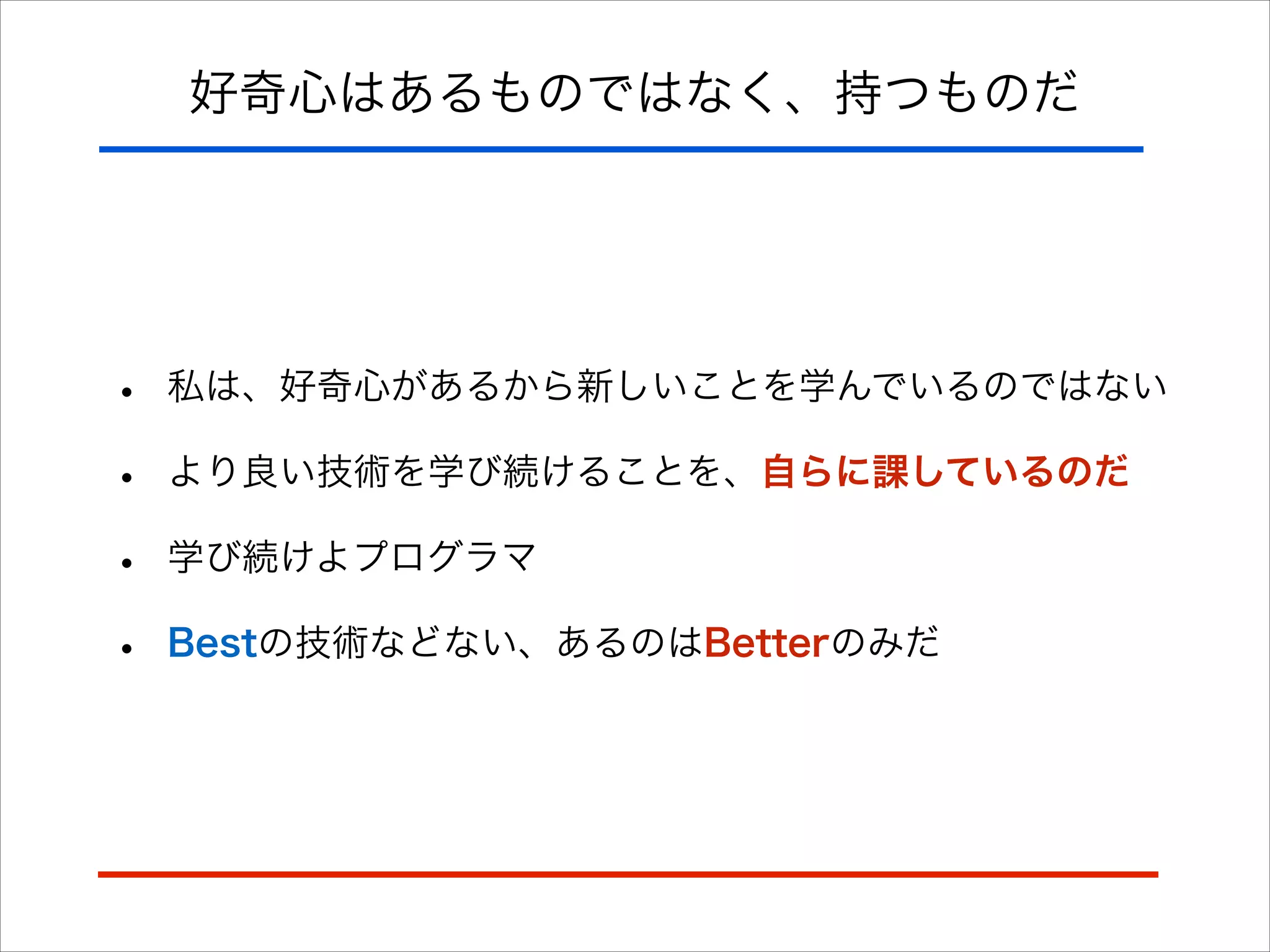 好奇心はあるものではなく、持つものだ
• 私は、好奇心があるから新しいことを学んでいるのではない
• より良い技術を学び続けることを、自らに課しているのだ
• 学び続けよプログラマ
• Bestの技術などない、あるのはBetterのみだ
 