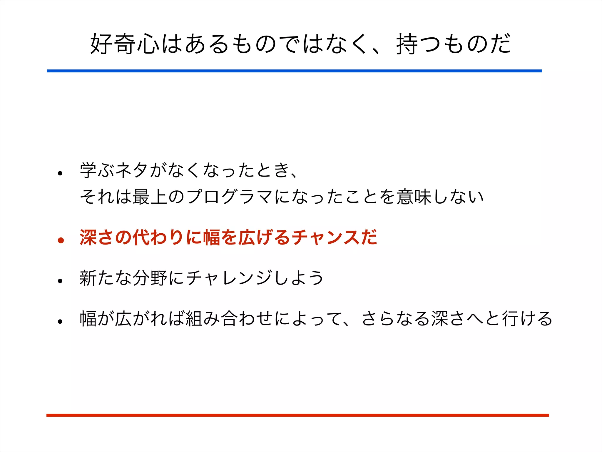 好奇心はあるものではなく、持つものだ
• 学ぶネタがなくなったとき、 
それは最上のプログラマになったことを意味しない
• 深さの代わりに幅を広げるチャンスだ
• 新たな分野にチャレンジしよう
• 幅が広がれば組み合わせによって、さらなる深さへと行ける
 
