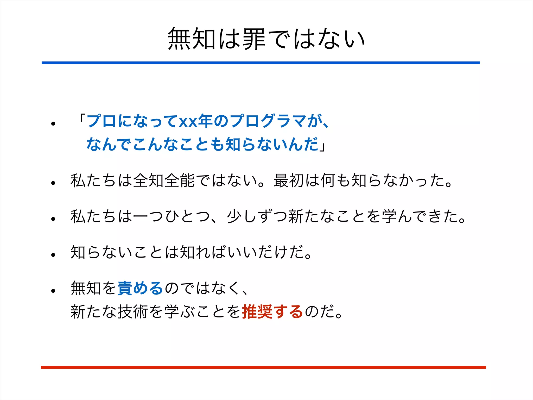 無知は罪ではない
• 「プロになってxx年のプログラマが、 
 なんでこんなことも知らないんだ」
• 私たちは全知全能ではない。最初は何も知らなかった。
• 私たちは一つひとつ、少しずつ新たなことを学んできた。
• 知らないことは知ればいいだけだ。
• 無知を責めるのではなく、 
新たな技術を学ぶことを推奨するのだ。
 