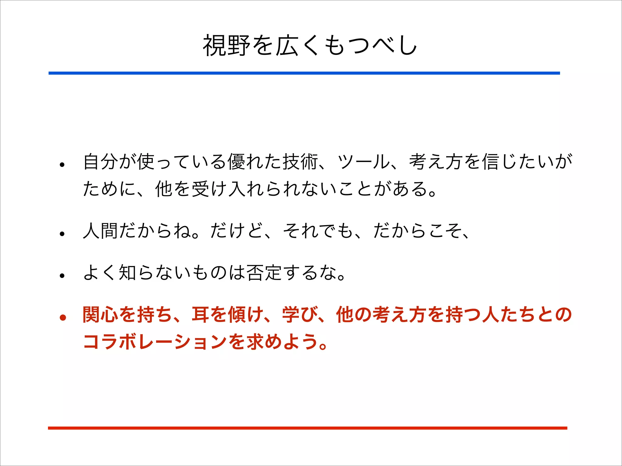 視野を広くもつべし
• 自分が使っている優れた技術、ツール、考え方を信じたいが
ために、他を受け入れられないことがある。
• 人間だからね。だけど、それでも、だからこそ、
• よく知らないものは否定するな。
• 関心を持ち、耳を傾け、学び、他の考え方を持つ人たちとの
コラボレーションを求めよう。
 