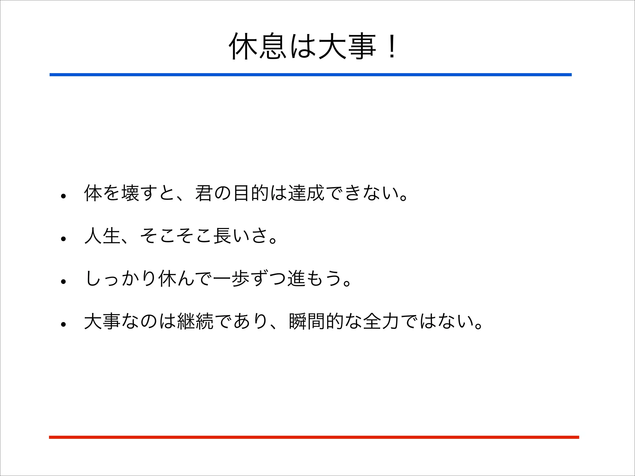 休息は大事！
• 体を壊すと、君の目的は達成できない。
• 人生、そこそこ長いさ。
• しっかり休んで一歩ずつ進もう。
• 大事なのは継続であり、瞬間的な全力ではない。
 