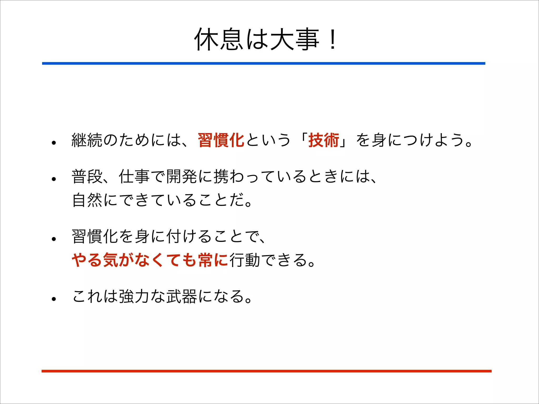 休息は大事！
• 継続のためには、習慣化という「技術」を身につけよう。
• 普段、仕事で開発に携わっているときには、 
自然にできていることだ。
• 習慣化を身に付けることで、 
やる気がなくても常に行動できる。
• これは強力な武器になる。
 