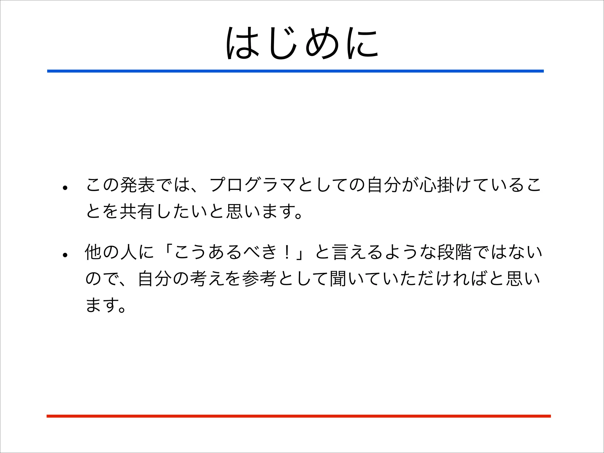 はじめに
• この発表では、プログラマとしての自分が心掛けているこ
とを共有したいと思います。
• 他の人に「こうあるべき！」と言えるような段階ではない
ので、自分の考えを参考として聞いていただければと思い
ます。
 