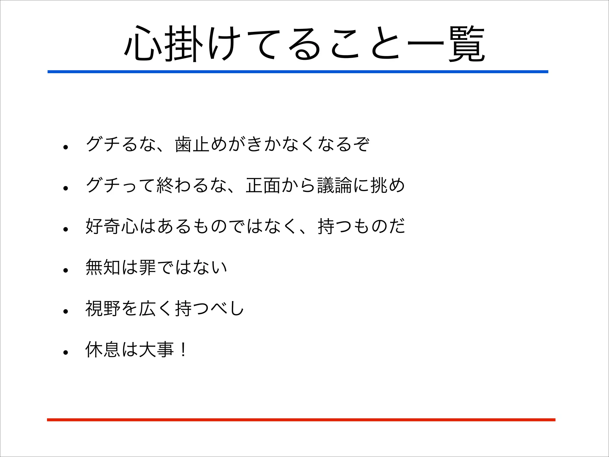 心掛けてること一覧
• グチるな、歯止めがきかなくなるぞ
• グチって終わるな、正面から議論に挑め
• 好奇心はあるものではなく、持つものだ
• 無知は罪ではない
• 視野を広く持つべし
• 休息は大事！
 