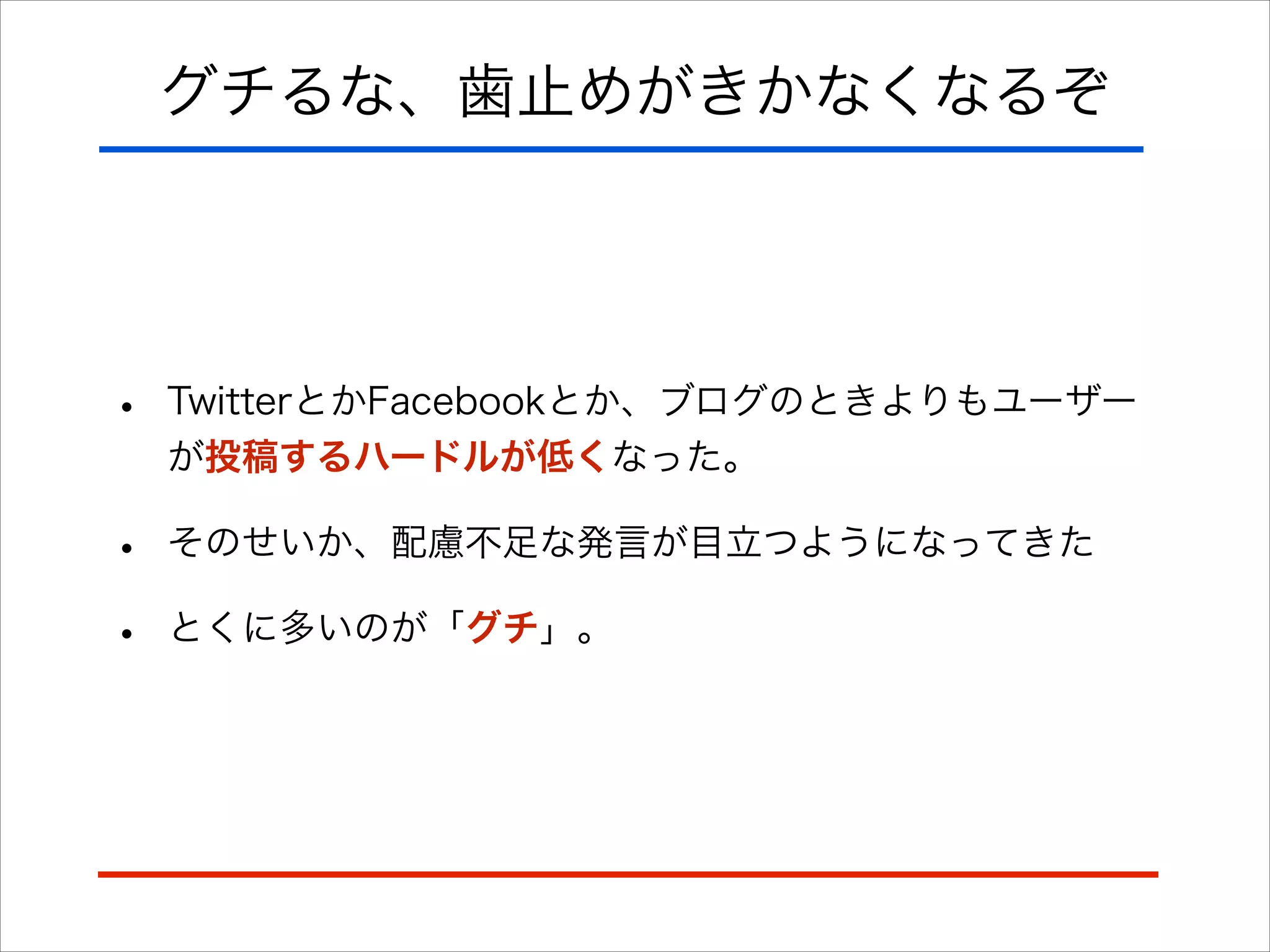 グチるな、歯止めがきかなくなるぞ
• TwitterとかFacebookとか、ブログのときよりもユーザー
が投稿するハードルが低くなった。
• そのせいか、配慮不足な発言が目立つようになってきた
• とくに多いのが「グチ」。
 