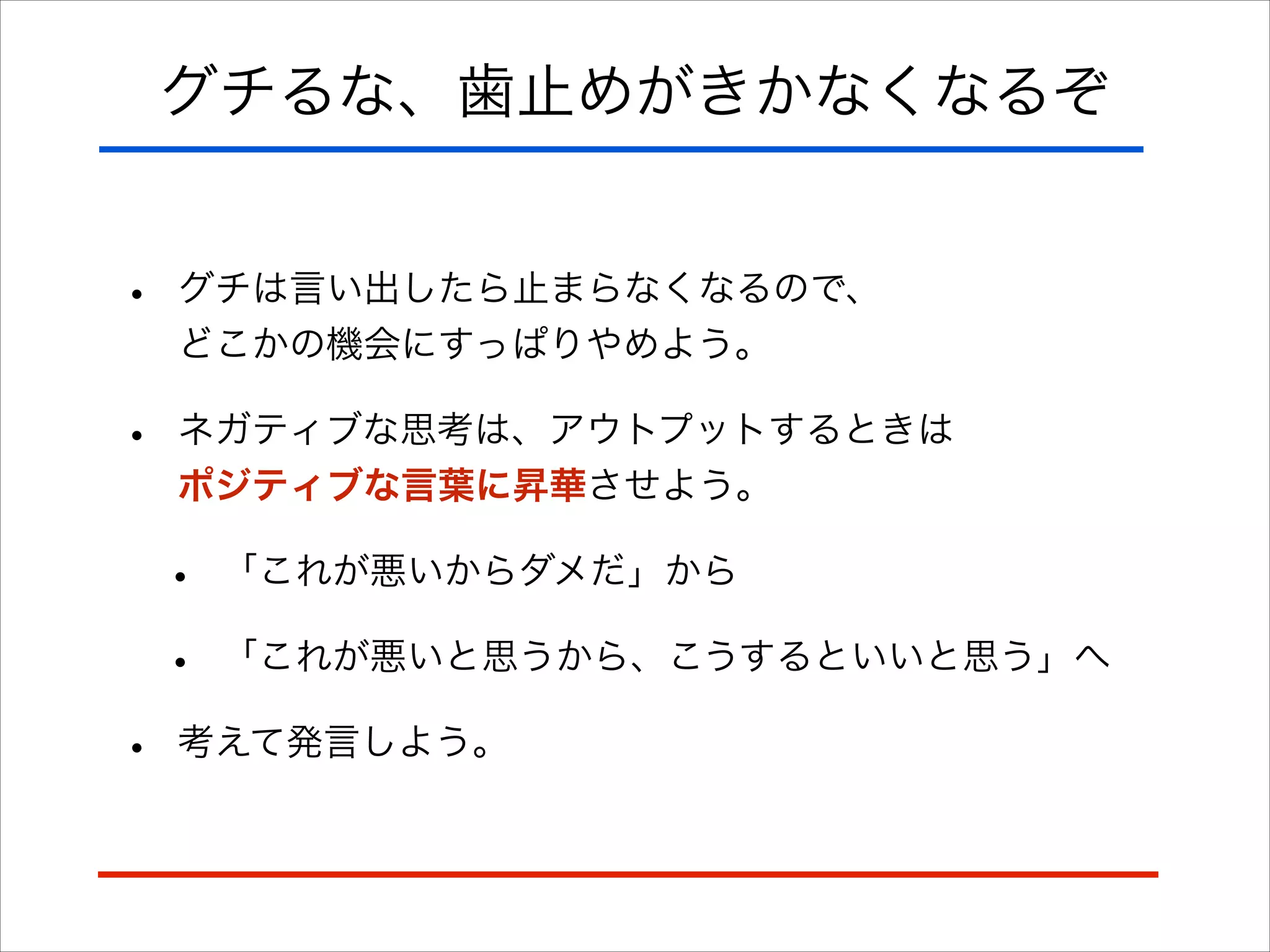 グチるな、歯止めがきかなくなるぞ
• グチは言い出したら止まらなくなるので、 
どこかの機会にすっぱりやめよう。
• ネガティブな思考は、アウトプットするときは 
ポジティブな言葉に昇華させよう。
• 「これが悪いからダメだ」から
• 「これが悪いと思うから、こうするといいと思う」へ
• 考えて発言しよう。
 