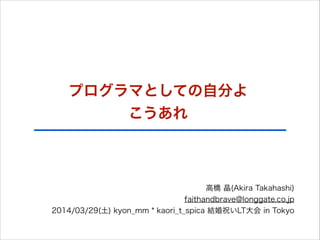 プログラマとしての自分よ
こうあれ
高橋 晶(Akira Takahashi)
faithandbrave@longgate.co.jp
2014/03/29(土) kyon_mm * kaori_t_spica 結婚祝いLT大会 in Tokyo
 