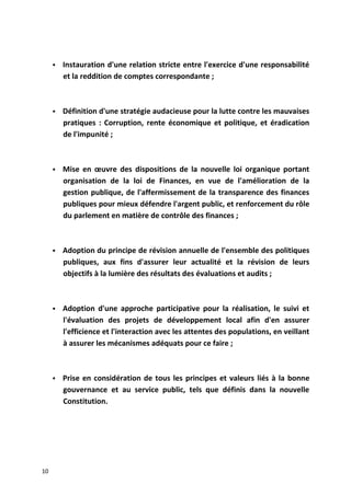  Instauration d'une relation stricte entre l'exercice d'une responsabilité
et la reddition de comptes correspondante ;
 Définition d'une stratégie audacieuse pour la lutte contre les mauvaises
pratiques : Corruption, rente économique et politique, et éradication
de l'impunité ;
 Mise en œuvre des dispositions de la nouvelle loi organique portant
organisation de la loi de Finances, en vue de l'amélioration de la
gestion publique, de l'affermissement de la transparence des finances
publiques pour mieux défendre l'argent public, et renforcement du rôle
du parlement en matière de contrôle des finances ;
 Adoption du principe de révision annuelle de l'ensemble des politiques
publiques, aux fins d'assurer leur actualité et la révision de leurs
objectifs à la lumière des résultats des évaluations et audits ;
 Adoption d'une approche participative pour la réalisation, le suivi et
l'évaluation des projets de développement local afin d'en assurer
l'efficience et l'interaction avec les attentes des populations, en veillant
à assurer les mécanismes adéquats pour ce faire ;
 Prise en considération de tous les principes et valeurs liés à la bonne
gouvernance et au service public, tels que définis dans la nouvelle
Constitution.
10
 